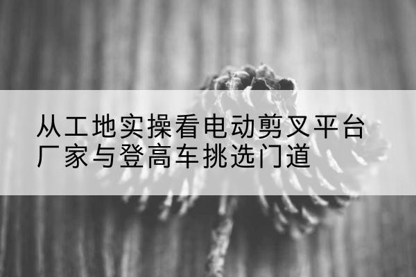安新电动剪叉升降平台厂家-从工地实操看电动剪叉平台厂家与登高车挑选门道