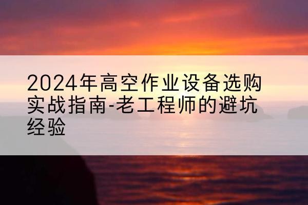 安新高空作业升降机厂家推荐-2024年高空作业设备选购实战指南-老工程师的避坑经验