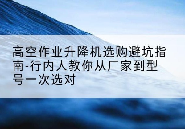 安新升降平台厂家-高空作业升降机选购避坑指南-行内人教你从厂家到型号一次选对
