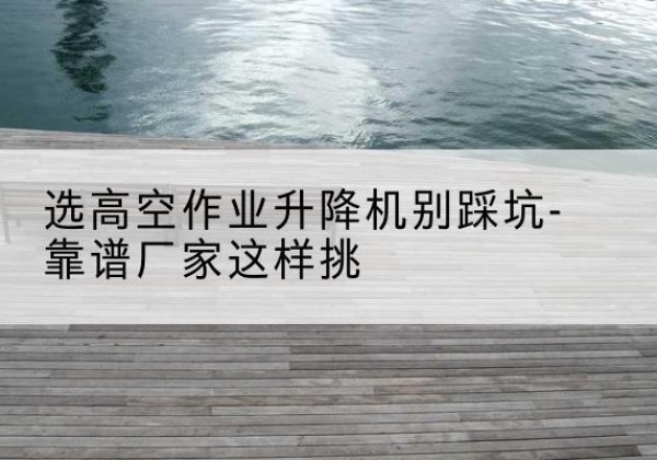 安新剪叉式升降机厂家-选高空作业升降机别踩坑-靠谱厂家这样挑