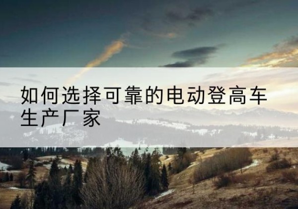 安新电动登高车厂家-如何选择可靠的电动登高车生产厂家
