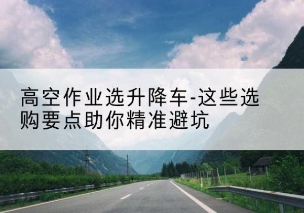 安新升降车厂家-高空作业选升降车-这些选购要点助你*避坑