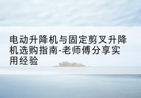 安新电动升降机怎么选-电动升降机与固定剪叉升降机选购指南-老师傅分享实用经验