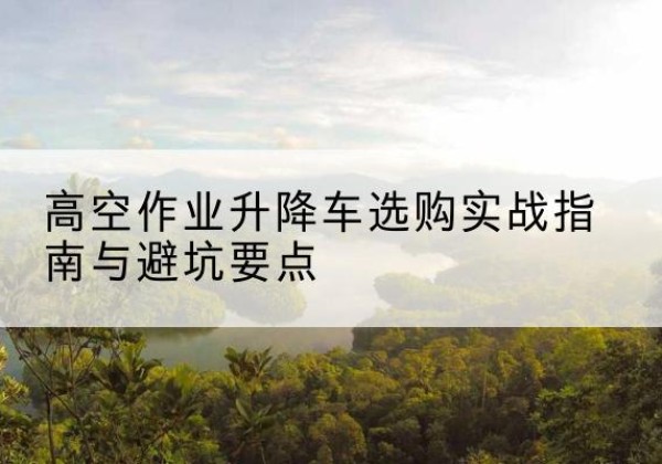安新升降车怎么选-高空作业升降车选购实战指南与避坑要点