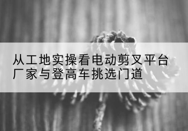 安新电动剪叉升降平台厂家-从工地实操看电动剪叉平台厂家与登高车挑选门道