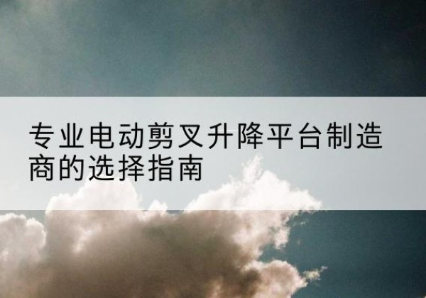 安新电动剪叉升降平台厂家-专业电动剪叉升降平台制造商的选择指南
